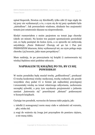 DIETA FIZJOLOGICZNA TOMASZA REZNERA - darmowy fragment - Złote Myśli
                                                                       ● str. 7
Tomasz Rezner



opisał Kopernik, Newton czy Kirchhoff), tylko nikt Ci tego nigdy do
tej pory nie wytłumaczył, a to, z czym się do tej pory spotkałeś było
„nietrafione”. Jak powszechnie wiadomo, działanie bez znajomości
tematu jest ostatecznie skazane na niepowodzenie.

Kiedyś rozmawiałem z moim pacjentem na temat jego choroby
(około 20 minut). Na koniec ten pacjent spontanicznie powiedział
coś, co będę pamiętać do końca życia, a co sprawiło mi niebywałą
satysfakcję: „Panie Doktorze! Choruję od 40 lat i Pan jest
PIERWSZYM lekarzem, który wytłumaczył mi, na czym polega moja
choroba i jej leczenie, jakie mam perspektywy”.

Mam nadzieję, że po przeczytaniu tej książki (i zastosowaniu tej
wiedzy) będziesz mieć podobne odczucie.

      NAPISAŁEM TĘ KSIĄŻKĘ PO TO, BY CI SIĘ
                  POWIODŁO!

W moim poradniku będę musiał trochę „pofilozofować”, przekazać
Ci trochę konkretnej wiedzy medycznej, trochę rozbawić, ale przede
wszystkim chcę podać Ci w formie jak najbardziej przystępnej
i zrozumiałej wiedzę na temat właściwego odżywiania, zachowania
szczupłej sylwetki, a przy tym uzyskania przyjemności z jedzenia
zamiast „katowania się” przeróżnymi „dietami” podawanymi
w licznych książkach.

Czytając ten poradnik, wyrzucisz do lamusa takie pojęcia, jak:

1. tabelki (i nomogramy) norm masy ciała w zależności od wzrostu,
   płci, wieku itd.
2. wagi do ważenia się (waga jest przyrządem do pomiaru ciężaru,
   a nie masą ciała),



                Copyright by Wydawnictwo Złote Myśli & Tomasz Rezner
 