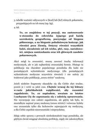 DIETA FIZJOLOGICZNA TOMASZA REZNERA - darmowy fragment - Złote Myśli
                                                                       ● str. 8
Tomasz Rezner



3. tabelki wartości odżywczych w [kcal] lub [kJ] różnych pokarmów,
   przypadających na ich masę (np. kg),
4. itd.

      To, co znajdziesz w tej pozycji, ma zastosowanie
      w stosunku do człowieka żyjącego pod każdą
      szerokością geograficzną, poczynając od bieguna
      północnego, a na biegunie południowym kończąc, jak
      również poza Ziemią. Dotyczy również wszystkich
      ludzi, niezależnie od ich wieku, płci, rasy, narodowo-
      ści, miejsca zamieszkania oraz ich głównych zasobów
      pokarmowych.

Abyś mógł to zrozumieć, muszę zawrzeć trochę informacji
medycznych, ale w jak najbardziej zrozumiałej formie. Dlatego ta
publikacja ma charakter popularnego poradnika dla ludzi nie
posiadających wykształcenia medycznego (dla posiadających
wykształcenie medyczne oczywiście również) i nie należy jej
traktować jako publikację „sensu stricte” naukową.

Jeżeli niektóre fragmenty okazałyby się dla Ciebie zbyt trudne,
pomiń je i wróć za jakiś czas. Chętnie wracaj do tej lektury
w razie      jakichkolwiek     wątpliwości,       aby rozumieć
zagadnienie. To, co napisałem, uważam za istotne
i zachęcam Cię do zapoznania się z całością opracowania.
Nie wyczerpuje ono całości zagadnienia, ale gdyby tak było, to
musiałbym napisać pracę naukową (sensu stricte) i wówczas byłaby
ona zrozumiała tylko dla fachowców zajmujących się medycyną,
a dla Ciebie zupełnie niezrozumiała i nieprzydatna.

Zdaję sobie sprawę z pewnych niedoskonałości tego poradnika, ale
gdybym chciał osiągnąć absolutną perfekcję, nigdy nie zakończyłbym


                Copyright by Wydawnictwo Złote Myśli & Tomasz Rezner
 