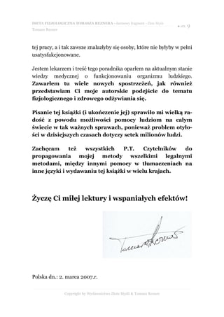 DIETA FIZJOLOGICZNA TOMASZA REZNERA - darmowy fragment - Złote Myśli
                                                                       ● str. 9
Tomasz Rezner



tej pracy, a i tak zawsze znalazłyby się osoby, które nie byłyby w pełni
usatysfakcjonowane.

Jestem lekarzem i treść tego poradnika oparłem na aktualnym stanie
wiedzy medycznej o funkcjonowaniu organizmu ludzkiego.
Zawarłem tu wiele nowych spostrzeżeń, jak również
przedstawiam Ci moje autorskie podejście do tematu
fizjologicznego i zdrowego odżywiania się.

Pisanie tej książki (i ukończenie jej) sprawiło mi wielką ra-
dość z powodu możliwości pomocy ludziom na całym
świecie w tak ważnych sprawach, ponieważ problem otyło-
ści w dzisiejszych czasach dotyczy setek milionów ludzi.

Zachęcam       też  wszystkich    P.T.    Czytelników    do
propagowania       mojej  metody     wszelkimi    legalnymi
metodami, między innymi pomocy w tłumaczeniach na
inne języki i wydawaniu tej książki w wielu krajach.




Życzę Ci miłej lektury i wspaniałych efektów!




Polska dn.: 2. marca 2007.r.


                Copyright by Wydawnictwo Złote Myśli & Tomasz Rezner
 