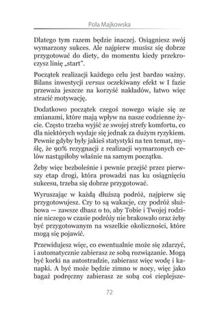 Pola.Majkowska

Dlatego tym razem będzie inaczej. Osiągniesz swój
wymarzony sukces. Ale najpierw musisz się dobrze
przygotować do diety, do momentu kiedy przekro-
czysz linię „start”.
Początek realizacji każdego celu jest bardzo ważny.
Bilans inwestycji versus oczekiwany efekt w I fazie
przeważa jeszcze na korzyść nakładów, łatwo więc
stracić motywację.
Dodatkowo początek czegoś nowego wiąże się ze
zmianami, które mają wpływ na nasze codzienne ży-
cie. Często trzeba wyjść ze swojej strefy komfortu, co
dla niektórych wydaje się jednak za dużym ryzykiem.
Pewnie gdyby były jakieś statystyki na ten temat, my-
ślę, że 90% rezygnacji z realizacji wymarzonych ce-
lów nastąpiłoby właśnie na samym początku.
Żeby więc bezboleśnie i pewnie przejść przez pierw-
szy etap drogi, która prowadzi nas ku osiągnięciu
sukcesu, trzeba się dobrze przygotować.
Wyruszając w każdą dłuższą podróż, najpierw się
przygotowujesz. Czy to są wakacje, czy podróż służ-
bowa — zawsze dbasz o to, aby Tobie i Twojej rodzi-
nie niczego w czasie podróży nie brakowało oraz żeby
być przygotowanym na wszelkie okoliczności, które
mogą się pojawić.
Przewidujesz więc, co ewentualnie może się zdarzyć,
i automatycznie zabierasz ze sobą rozwiązanie. Mogą
być korki na autostradzie, zabierasz więc wodę i ka-
napki. A być może będzie zimno w nocy, więc jako
bagaż podręczny zabierasz ze sobą coś cieplejsze-

                         72
 