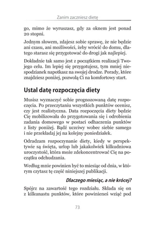 Zanim.zaczniesz.dietę

go, mimo że wyruszasz, gdy za oknem jest ponad
20 stopni.
Jednym słowem, zdajesz sobie sprawę, że nie będzie
ani czasu, ani możliwości, żeby wrócić do domu, dla-
tego starasz się przygotować do drogi jak najlepiej.
Dokładnie tak samo jest z początkiem realizacji Two-
jego celu. Im lepiej się przygotujesz, tym mniej nie-
spodzianek napotkasz na swojej drodze. Porady, które
znajdziesz poniżej, pozwolą Ci na komfortowy start.

Ustal datę rozpoczęcia diety
Musisz wyznaczyć sobie prognozowaną datę rozpo-
częcia. Po przeczytaniu wszystkich punktów ocenisz,
czy jest realistyczna. Data rozpoczęcia diety będzie
Cię mobilizowała do przygotowania się i odrobienia
zadania domowego w postaci odhaczenia punktów
z listy poniżej. Bądź uczciwy wobec siebie samego
i nie przekładaj jej na kolejny poniedziałek.
Odradzam rozpoczynanie diety, kiedy w perspek-
tywie są święta, urlop lub jakakolwiek kilkudniowa
uroczystość, która może zdekoncentrować Cię na po-
czątku odchudzania.
Według mnie powinien być to miesiąc od dnia, w któ-
rym czytasz tę część niniejszej publikacji.
                    Dlaczego miesiąc, a nie krócej?
Spójrz na zawartość tego rozdziału. Składa się on
z kilkunastu punktów, które powinieneś wziąć pod

                         73
 