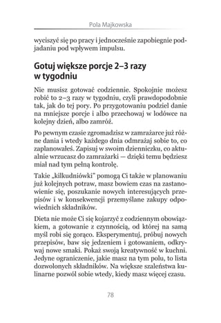 Pola.Majkowska

wyciszyć się po pracy i jednocześnie zapobiegnie pod-
jadaniu pod wpływem impulsu.

Gotuj większe porcje 2–3 razy
w tygodniu
Nie musisz gotować codziennie. Spokojnie możesz
robić to 2–3 razy w tygodniu, czyli prawdopodobnie
tak, jak do tej pory. Po przygotowaniu podziel danie
na mniejsze porcje i albo przechowaj w lodówce na
kolejny dzień, albo zamróź.
Po pewnym czasie zgromadzisz w zamrażarce już róż-
ne dania i wtedy każdego dnia odmrażaj sobie to, co
zaplanowałeś. Zapisuj w swoim dzienniczku, co aktu-
alnie wrzucasz do zamrażarki — dzięki temu będziesz
miał nad tym pełną kontrolę.
Takie „kilkudniówki” pomogą Ci także w planowaniu
już kolejnych potraw, masz bowiem czas na zastano-
wienie się, poszukanie nowych interesujących prze-
pisów i w konsekwencji przemyślane zakupy odpo-
wiednich składników.
Dieta nie może Ci się kojarzyć z codziennym obowiąz-
kiem, a gotowanie z czynnością, od której na samą
myśl robi się gorąco. Eksperymentuj, próbuj nowych
przepisów, baw się jedzeniem i gotowaniem, odkry-
waj nowe smaki. Pokaż swoją kreatywność w kuchni.
Jedyne ograniczenie, jakie masz na tym polu, to lista
dozwolonych składników. Na większe szaleństwa ku-
linarne pozwól sobie wtedy, kiedy masz więcej czasu.


                         78
 