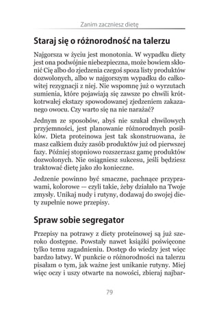 Zanim.zaczniesz.dietę

Staraj się o różnorodność na talerzu
Najgorsza w życiu jest monotonia. W wypadku diety
jest ona podwójnie niebezpieczna, może bowiem skło-
nić Cię albo do zjedzenia czegoś spoza listy produktów
dozwolonych, albo w najgorszym wypadku do całko-
witej rezygnacji z niej. Nie wspomnę już o wyrzutach
sumienia, które pojawiają się zawsze po chwili krót-
kotrwałej ekstazy spowodowanej zjedzeniem zakaza-
nego owocu. Czy warto się na nie narażać?
Jednym ze sposobów, abyś nie szukał chwilowych
przyjemności, jest planowanie różnorodnych posił-
ków. Dieta proteinowa jest tak skonstruowana, że
masz całkiem duży zasób produktów już od pierwszej
fazy. Później stopniowo rozszerzasz gamę produktów
dozwolonych. Nie osiągniesz sukcesu, jeśli będziesz
traktować dietę jako zło konieczne.
Jedzenie powinno być smaczne, pachnące przypra-
wami, kolorowe — czyli takie, żeby działało na Twoje
zmysły. Unikaj nudy i rutyny, dodawaj do swojej die-
ty zupełnie nowe przepisy.

Spraw sobie segregator
Przepisy na potrawy z diety proteinowej są już sze-
roko dostępne. Powstały nawet książki poświęcone
tylko temu zagadnieniu. Dostęp do wiedzy jest więc
bardzo łatwy. W punkcie o różnorodności na talerzu
pisałam o tym, jak ważne jest unikanie rutyny. Miej
więc oczy i uszy otwarte na nowości, zbieraj najbar-

                         79
 