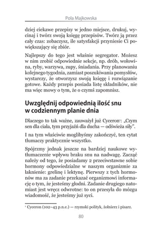 Pola.Majkowska

dziej ciekawe przepisy w jedno miejsce, drukuj, wy-
cinaj i twórz swoją księgę przepisów. Twórz ją przez
cały czas: zobaczysz, ile satysfakcji przyniesie Ci po-
większający się zbiór.
Najlepszy do tego jest właśnie segregator. Możesz
w nim zrobić odpowiednie sekcje, np. drób, wołowi-
na, ryby, warzywa, zupy, śniadania. Przy planowaniu
kolejnego tygodnia, zamiast poszukiwania pomysłów,
wystarczy, że otworzysz swoją księgę i rozwiązanie
gotowe. Każdy przepis posiada listę składników, nie
ma więc mowy o tym, że o czymś zapomnisz.

Uwzględnij odpowiednią ilość snu
w codziennym planie dnia
Dlaczego to tak ważne, zauważył już Cyceron1: „Czym
sen dla ciała, tym przyjaźń dla ducha — odświeża siły”.
I na tym właściwie moglibyśmy zakończyć, ten cytat
tłumaczy praktycznie wszystko.
Spójrzmy jednak jeszcze na bardziej naukowe wy-
tłumaczenie wpływu braku snu na nadwagę. Zacząć
należy od tego, że posiadamy 2 przeciwstawne sobie
hormony odpowiedzialne w naszym organizmie za
łaknienie: grelinę i lektynę. Pierwszy z tych hormo-
nów ma za zadanie przekazać organizmowi informa-
cję o tym, że jesteśmy głodni. Zadanie drugiego nato-
miast jest wręcz odwrotne: to on przesyła do mózgu
wiadomość, że jesteśmy już syci.

1
    Cyceron (102–43 p.n.e.) — rzymski polityk, żołnierz i pisarz.

                                 80
 