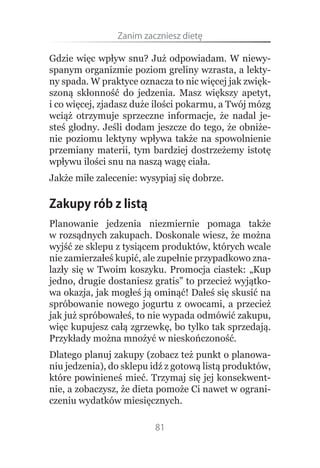 Zanim.zaczniesz.dietę

Gdzie więc wpływ snu? Już odpowiadam. W niewy-
spanym organizmie poziom greliny wzrasta, a lekty-
ny spada. W praktyce oznacza to nic więcej jak zwięk-
szoną skłonność do jedzenia. Masz większy apetyt,
i co więcej, zjadasz duże ilości pokarmu, a Twój mózg
wciąż otrzymuje sprzeczne informacje, że nadal je-
steś głodny. Jeśli dodam jeszcze do tego, że obniże-
nie poziomu lektyny wpływa także na spowolnienie
przemiany materii, tym bardziej dostrzeżemy istotę
wpływu ilości snu na naszą wagę ciała.
Jakże miłe zalecenie: wysypiaj się dobrze.

Zakupy rób z listą
Planowanie jedzenia niezmiernie pomaga także
w rozsądnych zakupach. Doskonale wiesz, że można
wyjść ze sklepu z tysiącem produktów, których wcale
nie zamierzałeś kupić, ale zupełnie przypadkowo zna-
lazły się w Twoim koszyku. Promocja ciastek: „Kup
jedno, drugie dostaniesz gratis” to przecież wyjątko-
wa okazja, jak mogłeś ją ominąć! Dałeś się skusić na
spróbowanie nowego jogurtu z owocami, a przecież
jak już spróbowałeś, to nie wypada odmówić zakupu,
więc kupujesz całą zgrzewkę, bo tylko tak sprzedają.
Przykłady można mnożyć w nieskończoność.
Dlatego planuj zakupy (zobacz też punkt o planowa-
niu jedzenia), do sklepu idź z gotową listą produktów,
które powinieneś mieć. Trzymaj się jej konsekwent-
nie, a zobaczysz, że dieta pomoże Ci nawet w ograni-
czeniu wydatków miesięcznych.

                         81
 