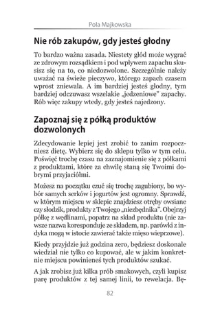 Pola.Majkowska

Nie rób zakupów, gdy jesteś głodny
To bardzo ważna zasada. Niestety głód może wygrać
ze zdrowym rozsądkiem i pod wpływem zapachu sku-
sisz się na to, co niedozwolone. Szczególnie należy
uważać na świeże pieczywo, którego zapach czasem
wprost zniewala. A im bardziej jesteś głodny, tym
bardziej odczuwasz wszelakie „jedzeniowe” zapachy.
Rób więc zakupy wtedy, gdy jesteś najedzony.

Zapoznaj się z półką produktów
dozwolonych
Zdecydowanie lepiej jest zrobić to zanim rozpocz-
niesz dietę. Wybierz się do sklepu tylko w tym celu.
Poświęć trochę czasu na zaznajomienie się z półkami
z produktami, które za chwilę staną się Twoimi do-
brymi przyjaciółmi.
Możesz na początku czuć się trochę zagubiony, bo wy-
bór samych serków i jogurtów jest ogromny. Sprawdź,
w którym miejscu w sklepie znajdziesz otręby owsiane
czy słodzik, produkty z Twojego „niezbędnika”. Obejrzyj
półkę z wędlinami, popatrz na skład produktu (nie za-
wsze nazwa koresponduje ze składem, np. parówki z in-
dyka mogą w istocie zawierać także mięso wieprzowe).
Kiedy przyjdzie już godzina zero, będziesz doskonale
wiedział nie tylko co kupować, ale w jakim konkret-
nie miejscu powinieneś tych produktów szukać.
A jak zrobisz już kilka prób smakowych, czyli kupisz
parę produktów z tej samej linii, to rewelacja. Bę-

                          82
 