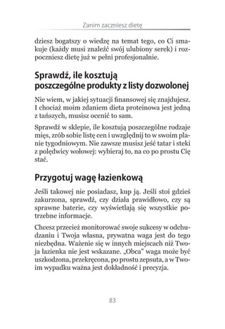 Zanim.zaczniesz.dietę

dziesz bogatszy o wiedzę na temat tego, co Ci sma-
kuje (każdy musi znaleźć swój ulubiony serek) i roz-
poczniesz dietę już w pełni profesjonalnie.

Sprawdź, ile kosztują
poszczególne produkty z listy dozwolonej
Nie wiem, w jakiej sytuacji finansowej się znajdujesz.
I chociaż moim zdaniem dieta proteinowa jest jedną
z tańszych, musisz ocenić to sam.
Sprawdź w sklepie, ile kosztują poszczególne rodzaje
mięs, zrób sobie listę cen i uwzględnij to w swoim pla-
nie tygodniowym. Nie zawsze musisz jeść tatar i steki
z polędwicy wołowej: wybieraj to, na co po prostu Cię
stać.

Przygotuj wagę łazienkową
Jeśli takowej nie posiadasz, kup ją. Jeśli stoi gdzieś
zakurzona, sprawdź, czy działa prawidłowo, czy są
sprawne baterie, czy wyświetlają się wszystkie po-
trzebne informacje.
Chcesz przecież monitorować swoje sukcesy w odchu-
dzaniu i Twoja własna, prywatna waga jest do tego
niezbędna. Ważenie się w innych miejscach niż Two-
ja łazienka nie jest wskazane. „Obca” waga może być
uszkodzona, przekręcona, po prostu zepsuta, a w Two-
im wypadku ważna jest dokładność i precyzja.



                          83
 