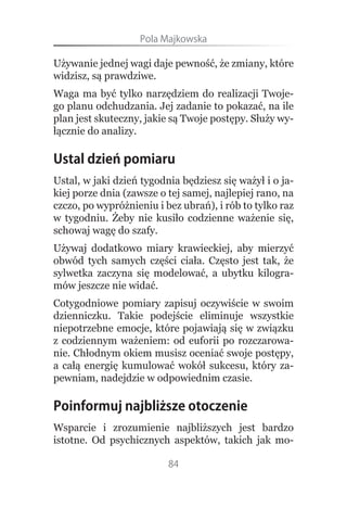 Pola.Majkowska

Używanie jednej wagi daje pewność, że zmiany, które
widzisz, są prawdziwe.
Waga ma być tylko narzędziem do realizacji Twoje-
go planu odchudzania. Jej zadanie to pokazać, na ile
plan jest skuteczny, jakie są Twoje postępy. Służy wy-
łącznie do analizy.

Ustal dzień pomiaru
Ustal, w jaki dzień tygodnia będziesz się ważył i o ja-
kiej porze dnia (zawsze o tej samej, najlepiej rano, na
czczo, po wypróżnieniu i bez ubrań), i rób to tylko raz
w tygodniu. Żeby nie kusiło codzienne ważenie się,
schowaj wagę do szafy.
Używaj dodatkowo miary krawieckiej, aby mierzyć
obwód tych samych części ciała. Często jest tak, że
sylwetka zaczyna się modelować, a ubytku kilogra-
mów jeszcze nie widać.
Cotygodniowe pomiary zapisuj oczywiście w swoim
dzienniczku. Takie podejście eliminuje wszystkie
niepotrzebne emocje, które pojawiają się w związku
z codziennym ważeniem: od euforii po rozczarowa-
nie. Chłodnym okiem musisz oceniać swoje postępy,
a całą energię kumulować wokół sukcesu, który za-
pewniam, nadejdzie w odpowiednim czasie.

Poinformuj najbliższe otoczenie
Wsparcie i zrozumienie najbliższych jest bardzo
istotne. Od psychicznych aspektów, takich jak mo-

                          84
 