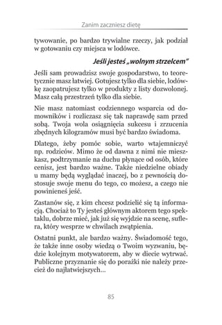 Zanim.zaczniesz.dietę

tywowanie, po bardzo trywialne rzeczy, jak podział
w gotowaniu czy miejsca w lodówce.
                     Jeśli jesteś „wolnym strzelcem”
Jeśli sam prowadzisz swoje gospodarstwo, to teore-
tycznie masz łatwiej. Gotujesz tylko dla siebie, lodów-
kę zaopatrujesz tylko w produkty z listy dozwolonej.
Masz całą przestrzeń tylko dla siebie.
Nie masz natomiast codziennego wsparcia od do-
mowników i rozliczasz się tak naprawdę sam przed
sobą. Twoja wola osiągnięcia sukcesu i zrzucenia
zbędnych kilogramów musi być bardzo świadoma.
Dlatego, żeby pomóc sobie, warto wtajemniczyć
np. rodziców. Mimo że od dawna z nimi nie miesz-
kasz, podtrzymanie na duchu płynące od osób, które
cenisz, jest bardzo ważne. Także niedzielne obiady
u mamy będą wyglądać inaczej, bo z pewnością do-
stosuje swoje menu do tego, co możesz, a czego nie
powinieneś jeść.
Zastanów się, z kim chcesz podzielić się tą informa-
cją. Chociaż to Ty jesteś głównym aktorem tego spek-
taklu, dobrze mieć, jak już się wyjdzie na scenę, sufle-
ra, który wesprze w chwilach zwątpienia.
Ostatni punkt, ale bardzo ważny. Świadomość tego,
że także inne osoby wiedzą o Twoim wyzwaniu, bę-
dzie kolejnym motywatorem, aby w diecie wytrwać.
Publiczne przyznanie się do porażki nie należy prze-
cież do najłatwiejszych…



                          85
 