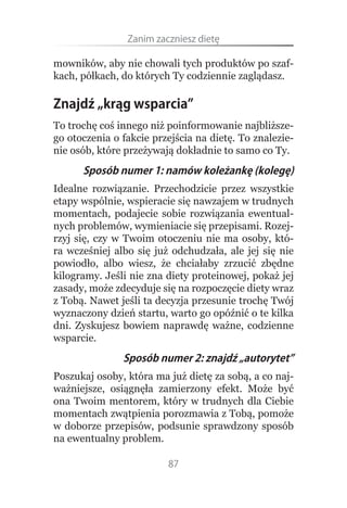 Zanim.zaczniesz.dietę

mowników, aby nie chowali tych produktów po szaf-
kach, półkach, do których Ty codziennie zaglądasz.

Znajdź „krąg wsparcia”
To trochę coś innego niż poinformowanie najbliższe-
go otoczenia o fakcie przejścia na dietę. To znalezie-
nie osób, które przeżywają dokładnie to samo co Ty.
      Sposób numer 1: namów koleżankę (kolegę)
Idealne rozwiązanie. Przechodzicie przez wszystkie
etapy wspólnie, wspieracie się nawzajem w trudnych
momentach, podajecie sobie rozwiązania ewentual-
nych problemów, wymieniacie się przepisami. Rozej-
rzyj się, czy w Twoim otoczeniu nie ma osoby, któ-
ra wcześniej albo się już odchudzała, ale jej się nie
powiodło, albo wiesz, że chciałaby zrzucić zbędne
kilogramy. Jeśli nie zna diety proteinowej, pokaż jej
zasady, może zdecyduje się na rozpoczęcie diety wraz
z Tobą. Nawet jeśli ta decyzja przesunie trochę Twój
wyznaczony dzień startu, warto go opóźnić o te kilka
dni. Zyskujesz bowiem naprawdę ważne, codzienne
wsparcie.
               Sposób numer 2: znajdź „autorytet”
Poszukaj osoby, która ma już dietę za sobą, a co naj-
ważniejsze, osiągnęła zamierzony efekt. Może być
ona Twoim mentorem, który w trudnych dla Ciebie
momentach zwątpienia porozmawia z Tobą, pomoże
w doborze przepisów, podsunie sprawdzony sposób
na ewentualny problem.

                         87
 