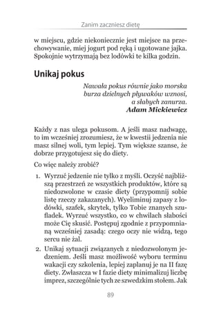 Zanim.zaczniesz.dietę

w miejscu, gdzie niekoniecznie jest miejsce na prze-
chowywanie, miej jogurt pod ręką i ugotowane jajka.
Spokojnie wytrzymają bez lodówki te kilka godzin.

Unikaj pokus
                 Nawała pokus równie jako morska
                 burza dzielnych pływaków wznosi,
                                 a słabych zanurza.
                               Adam Mickiewicz


Każdy z nas ulega pokusom. A jeśli masz nadwagę,
to im wcześniej zrozumiesz, że w kwestii jedzenia nie
masz silnej woli, tym lepiej. Tym większe szanse, że
dobrze przygotujesz się do diety.
Co więc należy zrobić?
1. Wyrzuć jedzenie nie tylko z myśli. Oczyść najbliż-
   szą przestrzeń ze wszystkich produktów, które są
   niedozwolone w czasie diety (przypomnij sobie
   listę rzeczy zakazanych). Wyeliminuj zapasy z lo-
   dówki, szafek, skrytek, tylko Tobie znanych szu-
   fladek. Wyrzuć wszystko, co w chwilach słabości
   może Cię skusić. Postępuj zgodnie z przypomnia-
   ną wcześniej zasadą: czego oczy nie widzą, tego
   sercu nie żal.
2. Unikaj sytuacji związanych z niedozwolonym je-
   dzeniem. Jeśli masz możliwość wyboru terminu
   wakacji czy szkolenia, lepiej zaplanuj je na II fazę
   diety. Zwłaszcza w I fazie diety minimalizuj liczbę
   imprez, szczególnie tych ze szwedzkim stołem. Jak

                          89
 