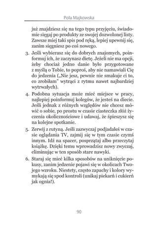 Pola.Majkowska

     już znajdziesz się na tego typu przyjęciu, świado-
     mie sięgaj po produkty ze swojej dozwolonej listy.
     Zawsze miej taki spis pod ręką, lepiej upewnij się,
     zanim sięgniesz po coś nowego.
3.   Jeśli wybierasz się do dobrych znajomych, poin-
     formuj ich, że zaczynasz dietę. Jeżeli nie ma opcji,
     żeby chociaż jedno danie było przygotowane
     z myślą o Tobie, to poproś, aby nie namawiali Cię
     do jedzenia („Nie jesz, pewnie nie smakuje ci to,
     co zrobiłam” wytrąci z rytmu nawet najbardziej
     wytrwałych).
4.   Podobna sytuacja może mieć miejsce w pracy,
     najlepiej poinformuj kolegów, że jesteś na diecie.
     Jeśli jednak z różnych względów nie chcesz mó-
     wić o sobie, po prostu w czasie ciasteczka złóż ży-
     czenia okolicznościowe i udawaj, że śpieszysz się
     na kolejne spotkanie.
5.   Zerwij z rutyną. Jeśli zazwyczaj podjadałeś w cza-
     sie oglądania TV, zajmij się w tym czasie czymś
     innym. Idź na spacer, posprzątaj albo przeczytaj
     książkę. Dzięki temu wprowadzisz nowy zwyczaj,
     eliminując w ten sposób stare nawyki.
6.   Staraj się mieć kilka sposobów na uniknięcie po-
     kusy, zanim jedzenie pojawi się w okolicach Two-
     jego wzroku. Niestety, często zapachy i kolory wy-
     mykają się spod kontroli (unikaj piekarń i cukierń
     jak ognia!).




                           90
 