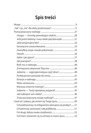 Spis treści
Wstęp.................................................................................................................. 9
„Tak”.czy.„nie”.dla.diety.proteinowej?..................................................13
Poznaj.przyczyny.nadwagi.......................................................................27
     Uwaga.—.choroby.powodujące.otyłość......................................28
                                       .
     Jeśli.jesteś.kobietą.i.masz.około.pięćdziesiątki...........................31
     Jakie.przyjmujesz.leki?..........................................................................32
     Genetyczne.uwarunkowania.............................................................33
     Zweryfikuj.swoje.nawyki.jedzeniowe.............................................33
     Używki.........................................................................................................36
     Gdzie.i.jak.żyjesz?....................................................................................37
     Jak.pracujesz?...........................................................................................38
     Brak.snu.a.nadwaga...............................................................................40
     Zmniejszona.aktywność.fizyczna.....................................................40
     Jedzenie.—.najprzyjemniejsza.część.dnia?.................................40
     Perfekcjonizm.prowadzi.do.stresu..................................................41
                                     .
     Emocje.a.nadwaga.................................................................................43
     Niska.samoocena....................................................................................44
     Miewasz.zmienne.nastroje?...............................................................45
     Jedzenie.—.Twój.największy.przyjaciel.........................................45
     Jak.traktujesz.sam.siebie?....................................................................46
     Znasz.już.przyczynę.swojej.nadwagi?............................................47
Ustal.cel.i.zobacz,.jak.zmieni.się.Twoje.życie.....................................49
     Cel.podstawowy:.ilu.kilogramów.planujesz.się.pozbyć?........51
     Cel.pierwszy:.przeczytać.całą.publikację.......................................51
     Cel.drugi:.dalsza.nauka.cierpliwości................................................52
     Cel.trzeci:.otwieram.się.na.zmiany.w.moim.życiu.....................53
 