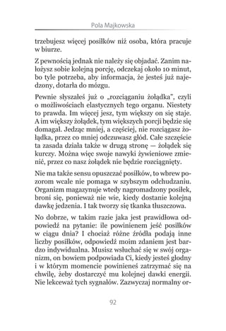 Pola.Majkowska

trzebujesz więcej posiłków niż osoba, która pracuje
w biurze.
Z pewnością jednak nie należy się objadać. Zanim na-
łożysz sobie kolejną porcję, odczekaj około 10 minut,
bo tyle potrzeba, aby informacja, że jesteś już naje-
dzony, dotarła do mózgu.
Pewnie słyszałeś już o „rozciąganiu żołądka”, czyli
o możliwościach elastycznych tego organu. Niestety
to prawda. Im więcej jesz, tym większy on się staje.
A im większy żołądek, tym większych porcji będzie się
domagał. Jedząc mniej, a częściej, nie rozciągasz żo-
łądka, przez co mniej odczuwasz głód. Całe szczęście
ta zasada działa także w drugą stronę — żołądek się
kurczy. Można więc swoje nawyki żywieniowe zmie-
nić, przez co nasz żołądek nie będzie rozciągnięty.
Nie ma także sensu opuszczać posiłków, to wbrew po-
zorom wcale nie pomaga w szybszym odchudzaniu.
Organizm magazynuje wtedy nagromadzony posiłek,
broni się, ponieważ nie wie, kiedy dostanie kolejną
dawkę jedzenia. I tak tworzy się tkanka tłuszczowa.
No dobrze, w takim razie jaka jest prawidłowa od-
powiedź na pytanie: ile powinienem jeść posiłków
w ciągu dnia? I chociaż różne źródła podają inne
liczby posiłków, odpowiedź moim zdaniem jest bar-
dzo indywidualna. Musisz wsłuchać się w swój orga-
nizm, on bowiem podpowiada Ci, kiedy jesteś głodny
i w którym momencie powinieneś zatrzymać się na
chwilę, żeby dostarczyć mu kolejnej dawki energii.
Nie lekceważ tych sygnałów. Zazwyczaj normalny or-

                         92
 