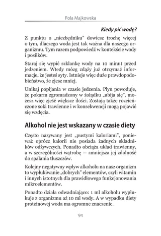 Pola.Majkowska

                                    Kiedy pić wodę?
Z punktu o „niezbędniku” dowiesz trochę więcej
o tym, dlaczego woda jest tak ważna dla naszego or-
ganizmu. Tym razem podpowiedź w kontekście wody
i posiłków.
Staraj się wypić szklankę wody na 10 minut przed
jedzeniem. Wtedy mózg zdąży już otrzymać infor-
macje, że jesteś syty. Istnieje więc duże prawdopodo-
bieństwo, że zjesz mniej.
Unikaj popijania w czasie jedzenia. Płyn powoduje,
że pokarm zgromadzony w żołądku „ubija się”, mo-
żesz więc zjeść większe ilości. Zostają także rozcień-
czone soki trawienne i w konsekwencji mogą pojawić
się wzdęcia.

Alkohol nie jest wskazany w czasie diety
Często nazywany jest „pustymi kaloriami”, ponie-
waż oprócz kalorii nie posiada żadnych składni-
ków odżywczych. Ponadto obciąża układ trawienny,
a w szczególności wątrobę — zmniejsza jej zdolność
do spalania tłuszczów.
Kolejny negatywny wpływ alkoholu na nasz organizm
to wypłukiwanie „dobrych” elementów, czyli witamin
i innych istotnych dla prawidłowego funkcjonowania
mikroelementów.
Ponadto działa odwadniająco: 1 ml alkoholu wypłu-
kuje z organizmu aż 10 ml wody. A w wypadku diety
proteinowej woda ma ogromne znaczenie.

                         94
 