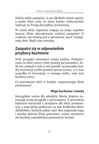 Zanim.zaczniesz.dietę

Należy także pamiętać, że po alkoholu rośnie apetyt,
a spada silna wola, co może bardzo niekorzystnie
wpłynąć na Twoją dyscyplinę żywieniową.
W czasie diety organizm reaguje na niego zupełnie
inaczej. Może zdecydowanie szybciej zaszumieć Ci
w głowie, nie mówiąc już o ogromnym „kacu” następ-
nego dnia. Bądź więc ostrożny.

Zaopatrz się w odpowiednie
przybory kuchenne
Zrób przegląd zawartości swojej kuchni. Podejrze-
wam, że dużo rzeczy z listy poniżej już posiadasz. Je-
śli nie, pomyśl o tym w ten sposób: na początku każ-
dej inwestycji trzeba ponieść pewne koszty, a w tym
wypadku to inwestycja w samego siebie, więc tym
bardziej warto.
Co powinieneś mieć w kuchni, rozpoczynając dietę
proteinową?
                           Waga kuchenna i miarka
Szczególnie ważna dla młodych, którzy dopiero za-
czynają swoją przygodę z gotowaniem. Z pewnością
będziecie korzystali z przepisów dla diety proteino-
wej, a najczęściej podawane są tam konkretne ilości
składników, których należy użyć. Bez wątpienia waga
i miarka ułatwią Wam gotowanie, zanim zaczniecie
się bardziej samodzielnie poruszać po kuchni.



                         95
 