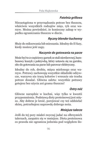 Pola.Majkowska

                                     Patelnia grillowa
Niezastąpiona w przyrządzaniu potraw bez tłuszczu,
właściwie wszystkich rodzajów mięs, ryb oraz wa-
rzyw. Można powiedzieć, że konieczny zakup w wy-
padku ograniczania tłuszczu w diecie.
                           Ręczny blender kuchenny
Służy do miksowania lub mieszania. Idealny do II fazy,
kiedy możesz jeść zupy.
                    Naczynie do gotowania na parze
Może być to 2-częściowy garnek ze stali nierdzewnej, bam-
busowy koszyk z pokrywką, który ustawia się na garnku,
sito do gotowania na parze lub parowar elektryczny.
Idealny do ryb, drobiu, mięsa mielonego oraz wa-
rzyw. Potrawy zachowują wszystkie składniki odżyw-
cze, warzywa nie tracą kolorów i wreszcie nie trzeba
potraw dosalać. Główna zaleta: wszystkie potrawy
gotujesz bez użycia ani grama tłuszczu!
                                              Ostry nóż
Główne narzędzie w kuchni, więc tylko w kwestii
przypomnienia. Podstawą diety proteinowej jest mię-
so. Aby dobrze je kroić, porcjować czy też oddzielać
skórę, potrzebujesz naprawdę dobrego noża.
                                      Mniejsze talerze
Jeśli do tej pory miałeś zwyczaj jadać na olbrzymich
talerzach, zaopatrz się w mniejsze. Dieta proteinowa
co prawda nie ogranicza jedzenia pod względem ilo-

                           96
 