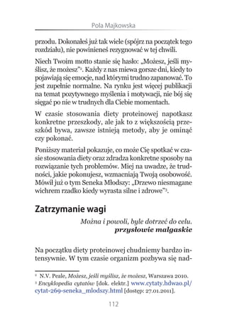 Pola.Majkowska

przodu. Dokonałeś już tak wiele (spójrz na początek tego
rozdziału), nie powinieneś rezygnować w tej chwili.
Niech Twoim motto stanie się hasło: „Możesz, jeśli my-
ślisz, że możesz”2. Każdy z nas miewa gorsze dni, kiedy to
pojawiają się emocje, nad którymi trudno zapanować. To
jest zupełnie normalne. Na rynku jest więcej publikacji
na temat pozytywnego myślenia i motywacji, nie bój się
sięgać po nie w trudnych dla Ciebie momentach.
W czasie stosowania diety proteinowej napotkasz
konkretne przeszkody, ale jak to z większością prze-
szkód bywa, zawsze istnieją metody, aby je ominąć
czy pokonać.
Poniższy materiał pokazuje, co może Cię spotkać w cza-
sie stosowania diety oraz zdradza konkretne sposoby na
rozwiązanie tych problemów. Miej na uwadze, że trud-
ności, jakie pokonujesz, wzmacniają Twoją osobowość.
Mówił już o tym Seneka Młodszy: „Drzewo niesmagane
wichrem rzadko kiedy wyrasta silne i zdrowe”3.

Zatrzymanie wagi
                 Można i powoli, byle dotrzeć do celu.
                           przysłowie malgaskie


Na początku diety proteinowej chudniemy bardzo in-
tensywnie. W tym czasie organizm pozbywa się nad-

2
  N.V. Peale, Możesz, jeśli myślisz, że możesz, Warszawa 2010.
3
 Encyklopedia cytatów [dok. elektr.] www.cytaty.hdwao.pl/
cytat-269-seneka_mlodszy.html [dostęp: 27.01.2011].

                            112
 