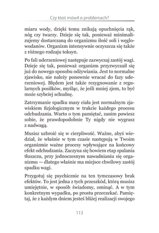 Czy.ktoś.mówił.o.problemach?

miaru wody, dzięki temu znikają opuchnięcia rąk,
nóg czy twarzy. Dzieje się tak, ponieważ minimali-
zujemy dostarczaną do organizmu ilość soli i węglo-
wodanów. Organizm intensywnie oczyszcza się także
z różnego rodzaju toksyn.
Po fali uderzeniowej następuje zazwyczaj zastój wagi.
Dzieje się tak, ponieważ organizm przyzwyczaił się
już do nowego sposobu odżywiania. Jest to normalne
zjawisko, nie należy ponownie wracać do fazy ude-
rzeniowej. Błędem jest także rezygnowanie z regu-
larnych posiłków, myśląc, że jeśli mniej zjem, to być
może szybciej schudnę.
Zatrzymanie spadku masy ciała jest normalnym zja-
wiskiem fizjologicznym w trakcie każdego procesu
odchudzania. Warto o tym pamiętać, zanim powiesz
sobie, że prawdopodobnie Ty nigdy nie wygrasz
z nadwagą.
Musisz uzbroić się w cierpliwość. Ważne, abyś wie-
dział, że właśnie w tym czasie następują w Twoim
organizmie ważne procesy wpływające na końcowy
efekt odchudzania. Zaczyna się bowiem etap spalania
tłuszczu, przy jednoczesnym nawadnianiu się orga-
nizmu — dlatego właśnie ma miejsce chwilowy zastój
spadku wagi.
Przygotuj się psychicznie na ten tymczasowy brak
efektów. To jest jedna z tych przeszkód, którą musisz
umiejętnie, w sposób świadomy, ominąć. A w tym
konkretnym wypadku, po prostu przeczekać. Pamię-
taj, że z każdym dniem jesteś bliżej realizacji swojego

                         113
 