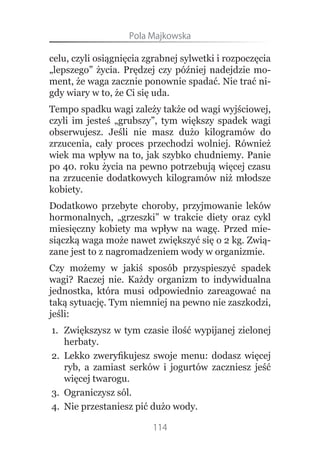 Pola.Majkowska

celu, czyli osiągnięcia zgrabnej sylwetki i rozpoczęcia
„lepszego” życia. Prędzej czy później nadejdzie mo-
ment, że waga zacznie ponownie spadać. Nie trać ni-
gdy wiary w to, że Ci się uda.
Tempo spadku wagi zależy także od wagi wyjściowej,
czyli im jesteś „grubszy”, tym większy spadek wagi
obserwujesz. Jeśli nie masz dużo kilogramów do
zrzucenia, cały proces przechodzi wolniej. Również
wiek ma wpływ na to, jak szybko chudniemy. Panie
po 40. roku życia na pewno potrzebują więcej czasu
na zrzucenie dodatkowych kilogramów niż młodsze
kobiety.
Dodatkowo przebyte choroby, przyjmowanie leków
hormonalnych, „grzeszki” w trakcie diety oraz cykl
miesięczny kobiety ma wpływ na wagę. Przed mie-
siączką waga może nawet zwiększyć się o 2 kg. Zwią-
zane jest to z nagromadzeniem wody w organizmie.
Czy możemy w jakiś sposób przyspieszyć spadek
wagi? Raczej nie. Każdy organizm to indywidualna
jednostka, która musi odpowiednio zareagować na
taką sytuację. Tym niemniej na pewno nie zaszkodzi,
jeśli:
1. Zwiększysz w tym czasie ilość wypijanej zielonej
   herbaty.
2. Lekko zweryfikujesz swoje menu: dodasz więcej
   ryb, a zamiast serków i jogurtów zaczniesz jeść
   więcej twarogu.
3. Ograniczysz sól.
4. Nie przestaniesz pić dużo wody.

                         114
 