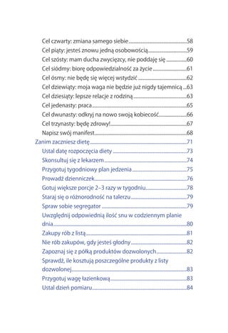 Cel.czwarty:.zmiana.samego.siebie.................................................58
    Cel.piąty:.jesteś.znowu.jedną.osobowością................................59
                                             .
    Cel.szósty:.mam.ducha.zwycięzcy,.nie.poddaję.się..................60
    Cel.siódmy:.biorę.odpowiedzialność.za.życie.............................61
    Cel.ósmy:.nie.będę.się.więcej.wstydzić.........................................62
    Cel.dziewiąty:.moja.waga.nie.będzie.już.nigdy.tajemnicą....63
    Cel.dziesiąty:.lepsze.relacje.z.rodziną.............................................63
    Cel.jedenasty:.praca...............................................................................65
    Cel.dwunasty:.odkryj.na.nowo.swoją.kobiecość.......................66
                                                .
    Cel.trzynasty:.będę.zdrowy!...............................................................67
                               .
    Napisz.swój.manifest............................................................................68
                        .
Zanim.zaczniesz.dietę................................................................................71
                     .
    Ustal.datę.rozpoczęcia.diety..............................................................73
    Skonsultuj.się.z.lekarzem.....................................................................74
    Przygotuj.tygodniowy.plan.jedzenia..............................................75
    Prowadź.dzienniczek.............................................................................76
    Gotuj.większe.porcje.2–3.razy.w.tygodniu..................................78
    Staraj.się.o.różnorodność.na.talerzu...............................................79
    Spraw.sobie.segregator.......................................................................79
    Uwzględnij.odpowiednią.ilość.snu.w.codziennym.planie.
    dnia...............................................................................................................80
    Zakupy.rób.z.listą....................................................................................81
    Nie.rób.zakupów,.gdy.jesteś.głodny...............................................82
    Zapoznaj.się.z.półką.produktów.dozwolonych..........................82
    Sprawdź,.ile.kosztują.poszczególne.produkty.z.listy.
    dozwolonej...............................................................................................83
              .
    Przygotuj.wagę.łazienkową................................................................83
    Ustal.dzień.pomiaru..............................................................................84
                       .
 