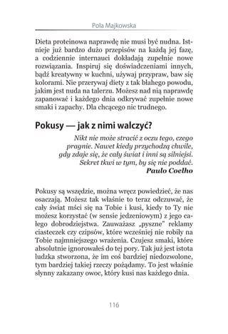 Pola.Majkowska

Dieta proteinowa naprawdę nie musi być nudna. Ist-
nieje już bardzo dużo przepisów na każdą jej fazę,
a codziennie internauci dokładają zupełnie nowe
rozwiązania. Inspiruj się doświadczeniami innych,
bądź kreatywny w kuchni, używaj przypraw, baw się
kolorami. Nie przerywaj diety z tak błahego powodu,
jakim jest nuda na talerzu. Możesz nad nią naprawdę
zapanować i każdego dnia odkrywać zupełnie nowe
smaki i zapachy. Dla chcącego nic trudnego.

Pokusy — jak z nimi walczyć?
             Nikt nie może stracić z oczu tego, czego
          pragnie. Nawet kiedy przychodzą chwile,
        gdy zdaje się, że cały świat i inni są silniejsi.
              Sekret tkwi w tym, by się nie poddać.
                                       Paulo Coelho


Pokusy są wszędzie, można wręcz powiedzieć, że nas
osaczają. Możesz tak właśnie to teraz odczuwać, że
cały świat mści się na Tobie i kusi, kiedy to Ty nie
możesz korzystać (w sensie jedzeniowym) z jego ca-
łego dobrodziejstwa. Zauważasz „pyszne” reklamy
ciasteczek czy czipsów, które wcześniej nie robiły na
Tobie najmniejszego wrażenia. Czujesz smaki, które
absolutnie ignorowałeś do tej pory. Tak już jest istota
ludzka stworzona, że im coś bardziej niedozwolone,
tym bardziej takiej rzeczy pożądamy. To jest właśnie
słynny zakazany owoc, który kusi nas każdego dnia.



                          116
 