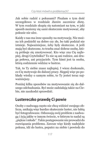 Czy.ktoś.mówił.o.problemach?

Jak sobie radzić z pokusami? Pisałam o tym dość
szczegółowo w rozdziale Zanim zaczniesz dietę.
W tym rozdziale skupię się natomiast na tym, w jaki
sposób możemy się sami skutecznie motywować, aby
pokusie nie ulec.
Każdy z nas ma inne sposoby na motywację. Nie moż-
na ich podzielić na dobre czy złe, bo taki podział nie
istnieje. Najważniejsze, żeby były skuteczne. A jeśli
mają być skuteczne, to trzeba znać dobrze osobę, któ-
rą próbuje się zmotywować. Kto więc zna Cię najle-
piej, drogi Czytelniku? To nie są ani rodzice, ani dru-
ga połowa, ani przyjaciele. Tym kimś jest ta osoba,
którą codziennie widzisz w lustrze.
Tak, to Ty siebie znasz najlepiej. I wiesz doskonale,
co Cię motywuje do dalszej pracy. Sięgnij więc po po-
kłady wiedzy o samym sobie, to Ty jesteś teraz naj-
ważniejszy.
Poniżej kilka sposobów na motywowanie się do dal-
szego odchudzania. Być może zadziałają także na Cie-
bie, nie zaszkodzi sprawdzić.

Lustereczko prawdę Ci powie
Osoby z nadwagą często nie chcą widzieć swojego ob-
licza, unikają więc bardzo skutecznie luster, nie lubią
być fotografowane. Odsuwają swój problem z nadwa-
gą i żyją jakby w innym świecie, w którym to nadal są
„piękne i młode”. Takie postępowanie nie prowadzi do
rozwiązania problemu. Zawsze więc kiedy nadejdzie
pokusa, idź do lustra, popatrz na siebie i powiedz do

                         117
 