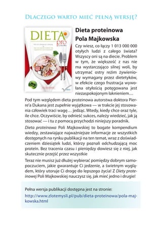 Dlaczego warto mieć pełną wersję?

                            Dieta proteinowa
                            Pola Majkowska
                             Czy wiesz, co łączy 1 013 000 000
                             otyłych ludzi z całego świata?
                             Wszyscy oni są na diecie. Problem
                             w tym, że większość z nas nie
                             ma wystarczająco silnej woli, by
                             utrzymać ostry reżim żywienio-
                             wy wymagany przez dietetyków,
                             w efekcie czego frustracja wywo-
                             łana otyłością potęgowana jest
                             niezaspokojonym łaknieniem…
Pod tym względem dieta proteinowa autorstwa doktora Pier-
re’a Dukana jest zupełnie wyjątkowa — w trakcie jej stosowa-
nia człowiek traci wagę… jedząc. Wtedy, kiedy chce oraz tyle,
ile chce. Oczywiście, by odnieść sukces, należy wiedzieć, jak ją
stosować — i tu z pomocą przychodzi niniejszy poradnik.
Dieta proteinowa Poli Majkowskiej to bogate kompendium
wiedzy, zestawiające najważniejsze informacje ze wszystkich
dostępnych na rynku publikacji na ten temat, wraz z doświad-
czeniem dziesiątek ludzi, którzy poznali odchudzającą moc
protein. Bez tracenia czasu i pieniędzy dowiesz się z niej, jak
skutecznie przejść przez wszystkie
Teraz nie musisz już dłużej wybierać pomiędzy dobrym samo-
poczuciem, jakie gwarantuje Ci jedzenie, a świetnym wyglą-
dem, który utoruje Ci drogę do lepszego życia! Z Diety prote-
inowej Poli Majkowskiej nauczysz się, jak mieć jedno i drugie!

Pełna wersja publikacji dostępna jest na stronie:
http://www.zlotemysli.pl/pub/dieta-proteinowa/pola-maj-
kowska.html
 