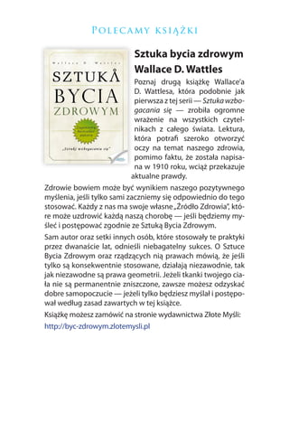 P ol e c a m y k si ą ż k i

                            Sztuka bycia zdrowym
                            Wallace D. Wattles
                             Poznaj drugą książkę Wallace’a
                             D. Wattlesa, która podobnie jak
                             pierwsza z tej serii — Sztuka wzbo-
                             gacania się — zrobiła ogromne
                             wrażenie na wszystkich czytel-
                             nikach z całego świata. Lektura,
                             która potrafi szeroko otworzyć
                             oczy na temat naszego zdrowia,
                             pomimo faktu, że została napisa-
                             na w 1910 roku, wciąż przekazuje
                            aktualne prawdy.
Zdrowie bowiem może być wynikiem naszego pozytywnego
myślenia, jeśli tylko sami zaczniemy się odpowiednio do tego
stosować. Każdy z nas ma swoje własne „Źródło Zdrowia”, któ-
re może uzdrowić każdą naszą chorobę — jeśli będziemy my-
śleć i postępować zgodnie ze Sztuką Bycia Zdrowym.
Sam autor oraz setki innych osób, które stosowały te praktyki
przez dwanaście lat, odnieśli niebagatelny sukces. O Sztuce
Bycia Zdrowym oraz rządzących nią prawach mówią, że jeśli
tylko są konsekwentnie stosowane, działają niezawodnie, tak
jak niezawodne są prawa geometrii. Jeżeli tkanki twojego cia-
ła nie są permanentnie zniszczone, zawsze możesz odzyskać
dobre samopoczucie — jeżeli tylko będziesz myślał i postępo-
wał według zasad zawartych w tej książce.
Książkę możesz zamówić na stronie wydawnictwa Złote Myśli:
http://byc-zdrowym.zlotemysli.pl
 