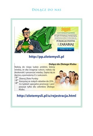 Doł ącz do na s




               http://pp.zlotemysli.pl

                                     Dołącz do Złotego Klubu
Należą do niego ludzie ambitni, którzy
wiedzą, że aby osiągnąć sukces, należy się
doskonalić i poszerzać wiedzę. Zapisz się za
darmo, a pomożemy Ci z sukcesem.
) Zbieraj Złote Punkty
) Korzystaj ze stałych rabatów do 25%
) Co tydzień specjalne promocje i pro-
    pozycje tylko dla członków Złotego
    Klubu.

  http://zlotemysli.pl/u/rejestracja.html
 