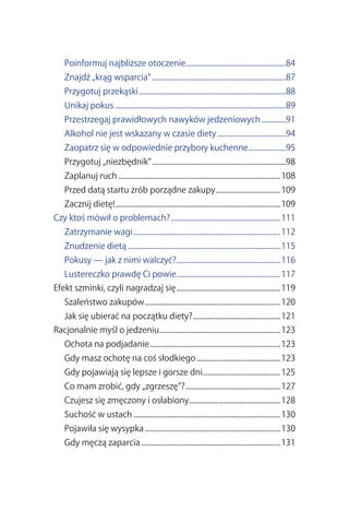 Poinformuj.najbliższe.otoczenie......................................................84
                                   .
    Znajdź.„krąg.wsparcia”.........................................................................87
    Przygotuj.przekąski................................................................................88
    Unikaj.pokus.............................................................................................89
    Przestrzegaj.prawidłowych.nawyków.jedzeniowych..............91
    Alkohol.nie.jest.wskazany.w.czasie.diety......................................94
    Zaopatrz.się.w.odpowiednie.przybory.kuchenne.....................95
    Przygotuj.„niezbędnik”.........................................................................98
    Zaplanuj.ruch........................................................................................108
    Przed.datą.startu.zrób.porządne.zakupy...................................109
                                          .
    Zacznij.dietę!.........................................................................................109
                  .
Czy.ktoś.mówił.o.problemach?............................................................111
    Zatrzymanie.wagi................................................................................112
    Znudzenie.dietą...................................................................................115
    Pokusy.—.jak.z.nimi.walczyć?........................................................116
                                .
    Lustereczko.prawdę.Ci.powie........................................................117
                               .
Efekt.szminki,.czyli.nagradzaj.się.........................................................119
    Szaleństwo.zakupów..........................................................................120
    Jak.się.ubierać.na.początku.diety?................................................121
Racjonalnie.myśl.o.jedzeniu..................................................................123
    Ochota.na.podjadanie.......................................................................123
    Gdy.masz.ochotę.na.coś.słodkiego..............................................123
    Gdy.pojawiają.się.lepsze.i.gorsze.dni..........................................125
    Co.mam.zrobić,.gdy.„zgrzeszę”?....................................................127
    Czujesz.się.zmęczony.i.osłabiony..................................................128
    Suchość.w.ustach................................................................................130
    Pojawiła.się.wysypka..........................................................................130
    Gdy.męczą.zaparcia............................................................................131
 