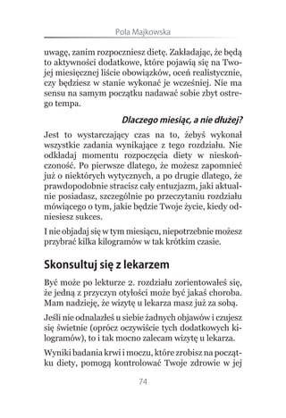Pola.Majkowska

uwagę, zanim rozpoczniesz dietę. Zakładając, że będą
to aktywności dodatkowe, które pojawią się na Two-
jej miesięcznej liście obowiązków, oceń realistycznie,
czy będziesz w stanie wykonać je wcześniej. Nie ma
sensu na samym początku nadawać sobie zbyt ostre-
go tempa.
                     Dlaczego miesiąc, a nie dłużej?
Jest to wystarczający czas na to, żebyś wykonał
wszystkie zadania wynikające z tego rozdziału. Nie
odkładaj momentu rozpoczęcia diety w nieskoń-
czoność. Po pierwsze dlatego, że możesz zapomnieć
już o niektórych wytycznych, a po drugie dlatego, że
prawdopodobnie stracisz cały entuzjazm, jaki aktual-
nie posiadasz, szczególnie po przeczytaniu rozdziału
mówiącego o tym, jakie będzie Twoje życie, kiedy od-
niesiesz sukces.
I nie objadaj się w tym miesiącu, niepotrzebnie możesz
przybrać kilka kilogramów w tak krótkim czasie.

Skonsultuj się z lekarzem
Być może po lekturze 2. rozdziału zorientowałeś się,
że jedną z przyczyn otyłości może być jakaś choroba.
Mam nadzieję, że wizytę u lekarza masz już za sobą.
Jeśli nie odnalazłeś u siebie żadnych objawów i czujesz
się świetnie (oprócz oczywiście tych dodatkowych ki-
logramów), to i tak mocno zalecam wizytę u lekarza.
Wyniki badania krwi i moczu, które zrobisz na począt-
ku diety, pomogą kontrolować Twoje zdrowie w jej

                          74
 