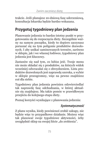Zanim.zaczniesz.dietę

trakcie. Jeśli planujesz 10-dniową fazę uderzeniową,
konsultacja lekarska będzie bardzo wskazana.

Przygotuj tygodniowy plan jedzenia
Planowanie jedzenia to bardzo istotny punkt w przy-
gotowaniu się do rozpoczęcia diety. Szczególnie waż-
ny na samym początku, kiedy to dopiero zaczynasz
poruszać się na tym poligonie produktów dozwolo-
nych. I aby unikać zaminowanych terenów, zarówno
w sklepie, jak i we własnej lodówce, tygodniowy plan
jedzenia jest kluczowy.
Zastanów się nad tym, co lubisz jeść. Twoje menu
nie może składać się z produktów, na których widok
wcześniej odwracałaś się z obrzydzeniem. Lista pro-
duktów dozwolonych jest naprawdę szeroka, a wybór
w sklepie przeogromny, więc na pewno znajdziesz
coś dla siebie.
Tygodniowy plan jedzenia powinien odzwierciedlać
tak naprawdę fazę odchudzania, w której aktual-
nie się znajdujesz. Ma także pomóc w prawidłowym
przejściu do kolejnego etapu diety.
Poznaj korzyści wynikające z planowania jedzenia:
                                   Systematyczność
Z planu wynika, kiedy powinieneś zrobić zakupy, nie
będzie więc to przypadkowe działanie. Możesz więc
tak planować swoje tygodniowe aktywności, żeby
uwzględnić sklep na swojej liście „do zrobienia”.


                         75
 