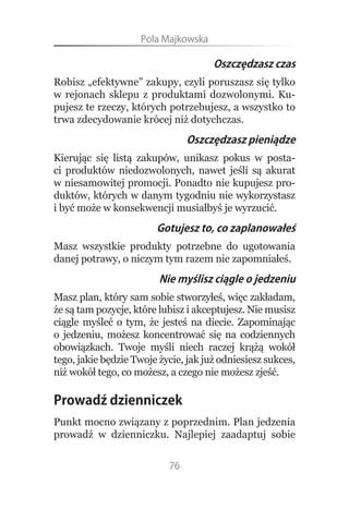 Pola.Majkowska

                                      Oszczędzasz czas
Robisz „efektywne” zakupy, czyli poruszasz się tylko
w rejonach sklepu z produktami dozwolonymi. Ku-
pujesz te rzeczy, których potrzebujesz, a wszystko to
trwa zdecydowanie krócej niż dotychczas.
                                Oszczędzasz pieniądze
Kierując się listą zakupów, unikasz pokus w posta-
ci produktów niedozwolonych, nawet jeśli są akurat
w niesamowitej promocji. Ponadto nie kupujesz pro-
duktów, których w danym tygodniu nie wykorzystasz
i być może w konsekwencji musiałbyś je wyrzucić.
                        Gotujesz to, co zaplanowałeś
Masz wszystkie produkty potrzebne do ugotowania
danej potrawy, o niczym tym razem nie zapomniałeś.
                         Nie myślisz ciągle o jedzeniu
Masz plan, który sam sobie stworzyłeś, więc zakładam,
że są tam pozycje, które lubisz i akceptujesz. Nie musisz
ciągle myśleć o tym, że jesteś na diecie. Zapominając
o jedzeniu, możesz koncentrować się na codziennych
obowiązkach. Twoje myśli niech raczej krążą wokół
tego, jakie będzie Twoje życie, jak już odniesiesz sukces,
niż wokół tego, co możesz, a czego nie możesz zjeść.

Prowadź dzienniczek
Punkt mocno związany z poprzednim. Plan jedzenia
prowadź w dzienniczku. Najlepiej zaadaptuj sobie


                           76
 