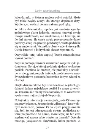 Zanim.zaczniesz.dietę

kalendarzyk, w którym możesz robić notatki. Może
być także zwykły zeszyt, do którego dopiszesz daty.
Wybierz, co wolisz i co masz akurat pod ręką.
W takim dzienniczku, oprócz już omówionego ty-
godniowego planu jedzenia, możesz notować swoje
uwagi: smakowało, nie smakowało, ile kosztuje, na
ile dni starcza, ile czasu zajęło przygotowanie danej
potrawy, chcę ten przepis powtórzyć, warto podzielić
się ze znajomymi. Wszystkie obserwacje, które są dla
Ciebie istotne i o których nie chcesz zapomnieć.
Oczywiście tutaj także zapisuj Twoje cotygodniowe
wyniki pomiaru.
Zapiski pomogą również zrozumieć swoje nawyki je-
dzeniowe. Notuj, o której godzinie zjadasz konkretny
posiłek. Pomimo że możesz jeść produkty dozwolo-
ne w nieograniczonych ilościach, podstawowe zasa-
dy żywieniowe pozostają bez zmian (o tym więcej za
chwilę).
Dzięki dzienniczkowi będziesz wiedział, w jakich go-
dzinach jadasz największe posiłki i z czego to wyni-
ka. Czasami nie mamy świadomości, że to wieczorem
spożywamy najbardziej obfite porcje.
Notuj także informacje o emocjach, jakie Ci towarzy-
szą przy jedzeniu. Zrozumienie „dlaczego” jesz w da-
nym momencie, pozwoli Ci na lepsze przygotowanie
się. Jeśli to jest odreagowanie stresu i podjadasz za-
wsze po powrocie do domu, może lepiej na ten czas
zaplanować spacer albo wizytę na basenie? Ogólnie
mówiąc, jakąkolwiek aktywność, która pomoże Ci

                         77
 