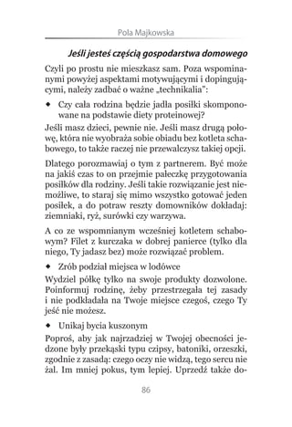 Pola.Majkowska

      Jeśli jesteś częścią gospodarstwa domowego
Czyli po prostu nie mieszkasz sam. Poza wspomina-
nymi powyżej aspektami motywującymi i dopingują-
cymi, należy zadbać o ważne „technikalia”:
 Czy cała rodzina będzie jadła posiłki skompono-
   wane na podstawie diety proteinowej?
Jeśli masz dzieci, pewnie nie. Jeśli masz drugą poło-
wę, która nie wyobraża sobie obiadu bez kotleta scha-
bowego, to także raczej nie przewalczysz takiej opcji.
Dlatego porozmawiaj o tym z partnerem. Być może
na jakiś czas to on przejmie pałeczkę przygotowania
posiłków dla rodziny. Jeśli takie rozwiązanie jest nie-
możliwe, to staraj się mimo wszystko gotować jeden
posiłek, a do potraw reszty domowników dokładaj:
ziemniaki, ryż, surówki czy warzywa.
A co ze wspomnianym wcześniej kotletem schabo-
wym? Filet z kurczaka w dobrej panierce (tylko dla
niego, Ty jadasz bez) może rozwiązać problem.
 Zrób podział miejsca w lodówce
Wydziel półkę tylko na swoje produkty dozwolone.
Poinformuj rodzinę, żeby przestrzegała tej zasady
i nie podkładała na Twoje miejsce czegoś, czego Ty
jeść nie możesz.
 Unikaj bycia kuszonym
Poproś, aby jak najrzadziej w Twojej obecności je-
dzone były przekąski typu czipsy, batoniki, orzeszki,
zgodnie z zasadą: czego oczy nie widzą, tego sercu nie
żal. Im mniej pokus, tym lepiej. Uprzedź także do-

                          86
 