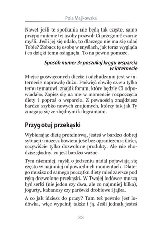 Pola.Majkowska

Nawet jeśli te spotkania nie będą tak częste, samo
przypomnienie tej osoby pozwoli Ci przegonić czarne
myśli. Jeśli jej się udało, to dlaczego nie ma się udać
Tobie? Zobacz tę osobę w myślach, jak teraz wygląda
i co dzięki temu osiągnęła. To na pewno pomoże.
         Sposób numer 3: poszukaj kręgu wsparcia
                                     w internecie
Miejsc poświęconych diecie i odchudzaniu jest w in-
ternecie naprawdę dużo. Poświęć chwilę czasu tylko
temu tematowi, znajdź forum, które będzie Ci odpo-
wiadało. Zapisz się na nie w momencie rozpoczęcia
diety i poproś o wsparcie. Z pewnością znajdziesz
bardzo szybko nowych znajomych, którzy tak jak Ty
zmagają się ze zbędnymi kilogramami.

Przygotuj przekąski
Wybierając dietę proteinową, jesteś w bardzo dobrej
sytuacji: możesz bowiem jeść bez ograniczenia ilości,
oczywiście tylko dozwolone produkty. Ale nie cho-
dzisz głodny, co jest bardzo ważne.
Tym niemniej, myśli o jedzeniu nadal pojawiają się
często w najmniej odpowiednich momentach. Dlate-
go musisz od samego początku diety mieć zawsze pod
ręką dozwolone przekąski. W Twojej lodówce muszą
być serki (nie jeden czy dwa, ale co najmniej kilka),
jogurty, kabanosy czy parówki drobiowe i jajka.
A co jak idziesz do pracy? Tam też pewnie jest lo-
dówka, więc wypełnij także i ją. Jeśli jednak jesteś

                          88
 