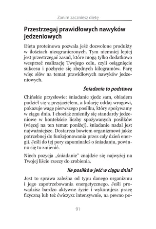 Zanim.zaczniesz.dietę

Przestrzegaj prawidłowych nawyków
jedzeniowych
Dieta proteinowa pozwala jeść dozwolone produkty
w ilościach nieograniczonych. Tym niemniej lepiej
jest przestrzegać zasad, które mogą tylko dodatkowo
wesprzeć realizację Twojego celu, czyli osiągnięcie
sukcesu i pozbycie się zbędnych kilogramów. Parę
więc słów na temat prawidłowych nawyków jedze-
niowych.
                              Śniadanie to podstawa
Chińskie przysłowie: śniadanie zjedz sam, obiadem
podziel się z przyjacielem, a kolację oddaj wrogowi,
pokazuje wagę pierwszego posiłku, który spożywamy
w ciągu dnia. I chociaż zmieniły się standardy jedze-
niowe w kontekście liczby spożywanych posiłków
(więcej na ten temat poniżej), śniadanie nadal jest
najważniejsze. Dostarcza bowiem organizmowi jakże
potrzebnej do funkcjonowania przez cały dzień ener-
gii. Jeśli do tej pory zapominałeś o śniadaniu, powin-
no się to zmienić.
Niech pozycja „śniadanie” znajdzie się najwyżej na
Twojej liście rzeczy do zrobienia.
                     Ile posiłków jeść w ciągu dnia?
Jest to sprawa zależna od typu danego organizmu
i jego zapotrzebowania energetycznego. Jeśli pro-
wadzisz bardzo aktywne życie i wykonujesz pracę
fizyczną lub też ćwiczysz intensywnie, na pewno po-

                         91
 