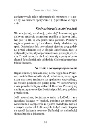 Zanim.zaczniesz.dietę

ganizm wysyła takie informacje do mózgu co 3–4 go-
dziny, co oznacza spożywanie 4–5 posiłków w ciągu
dnia.
                  Kiedy należy jeść ostatni posiłek?
Nie ma jednej, ustalonej, „ostatniej” konkretnej go-
dziny na spożycie ostatniego posiłku w danym dniu.
Nie jest to 18, 19 czy jakaś inna godzina. Punktem
wyjścia powinno być ustalenie, kiedy kładziesz się
spać. Ostatni posiłek powinieneś zjeść na 2–3 godzi-
ny przed udaniem się w objęcia Morfeusza. Jest to
optymalny czas, aby organizm strawił już część jedze-
nia. Dzięki temu, że nie kładziesz się z pełnym brzu-
chem i śpisz lepiej, nie odkładają Ci się niepotrzebne
fałdki tłuszczu.
                 Co zrobić z nocnym podjadaniem?
Organizm nocą działa inaczej niż w ciągu dnia. Ponie-
waż metabolizm obniża się do minimum, nasz orga-
nizm ma spore trudności ze spaleniem wszystkiego,
co zostało pochłonięte późną porą. W konsekwencji
może powstać kolejny wałeczek tłuszczu. Postaraj się
nad tym zapanować i jeść ostatni posiłek 2–3 godziny
przed snem.
Jeśli zauważasz, że jedzenie znika z lodówki, rano
zastajesz bałagan w kuchni, pomimo że sprzątałeś
wieczorem, i kompletnie nie jesteś świadomy swoich
nocnych wycieczek kulinarnych, to być może cierpisz
na zespół jedzenia nocnego. Najlepiej jak najszybciej
skonsultuj się z lekarzem.


                         93
 