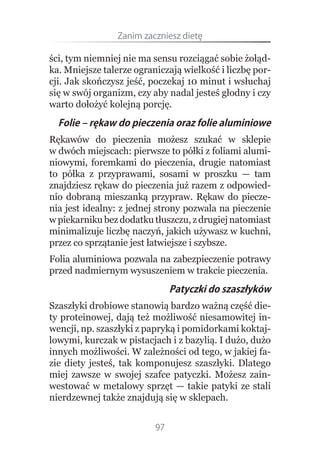 Zanim.zaczniesz.dietę

ści, tym niemniej nie ma sensu rozciągać sobie żołąd-
ka. Mniejsze talerze ograniczają wielkość i liczbę por-
cji. Jak skończysz jeść, poczekaj 10 minut i wsłuchaj
się w swój organizm, czy aby nadal jesteś głodny i czy
warto dołożyć kolejną porcję.
  Folie – rękaw do pieczenia oraz folie aluminiowe
Rękawów do pieczenia możesz szukać w sklepie
w dwóch miejscach: pierwsze to półki z foliami alumi-
niowymi, foremkami do pieczenia, drugie natomiast
to półka z przyprawami, sosami w proszku — tam
znajdziesz rękaw do pieczenia już razem z odpowied-
nio dobraną mieszanką przypraw. Rękaw do piecze-
nia jest idealny: z jednej strony pozwala na pieczenie
w piekarniku bez dodatku tłuszczu, z drugiej natomiast
minimalizuje liczbę naczyń, jakich używasz w kuchni,
przez co sprzątanie jest łatwiejsze i szybsze.
Folia aluminiowa pozwala na zabezpieczenie potrawy
przed nadmiernym wysuszeniem w trakcie pieczenia.
                               Patyczki do szaszłyków
Szaszłyki drobiowe stanowią bardzo ważną część die-
ty proteinowej, dają też możliwość niesamowitej in-
wencji, np. szaszłyki z papryką i pomidorkami koktaj-
lowymi, kurczak w pistacjach i z bazylią. I dużo, dużo
innych możliwości. W zależności od tego, w jakiej fa-
zie diety jesteś, tak komponujesz szaszłyki. Dlatego
miej zawsze w swojej szafce patyczki. Możesz zain-
westować w metalowy sprzęt — takie patyki ze stali
nierdzewnej także znajdują się w sklepach.


                          97
 