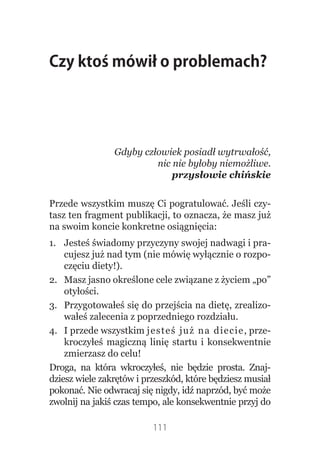 Czy ktoś mówił o problemach?




                Gdyby człowiek posiadł wytrwałość,
                         nic nie byłoby niemożliwe.
                             przysłowie chińskie


Przede wszystkim muszę Ci pogratulować. Jeśli czy-
tasz ten fragment publikacji, to oznacza, że masz już
na swoim koncie konkretne osiągnięcia:
1. Jesteś świadomy przyczyny swojej nadwagi i pra-
    cujesz już nad tym (nie mówię wyłącznie o rozpo-
    częciu diety!).
2. Masz jasno określone cele związane z życiem „po”
    otyłości.
3. Przygotowałeś się do przejścia na dietę, zrealizo-
    wałeś zalecenia z poprzedniego rozdziału.
4. I przede wszystkim jesteś już na di e c i e , prze-
    kroczyłeś magiczną linię startu i konsekwentnie
    zmierzasz do celu!
Droga, na która wkroczyłeś, nie będzie prosta. Znaj-
dziesz wiele zakrętów i przeszkód, które będziesz musiał
pokonać. Nie odwracaj się nigdy, idź naprzód, być może
zwolnij na jakiś czas tempo, ale konsekwentnie przyj do

                          111
 