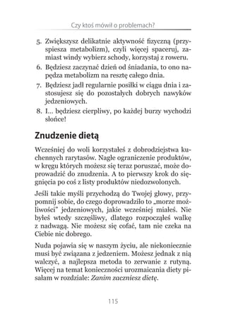 Czy.ktoś.mówił.o.problemach?

5. Zwiększysz delikatnie aktywność fizyczną (przy-
   spiesza metabolizm), czyli więcej spaceruj, za-
   miast windy wybierz schody, korzystaj z roweru.
6. Będziesz zaczynać dzień od śniadania, to ono na-
   pędza metabolizm na resztę całego dnia.
7. Będziesz jadł regularnie posiłki w ciągu dnia i za-
   stosujesz się do pozostałych dobrych nawyków
   jedzeniowych.
8. I… będziesz cierpliwy, po każdej burzy wychodzi
   słońce!

Znudzenie dietą
Wcześniej do woli korzystałeś z dobrodziejstwa ku-
chennych rarytasów. Nagłe ograniczenie produktów,
w kręgu których możesz się teraz poruszać, może do-
prowadzić do znudzenia. A to pierwszy krok do się-
gnięcia po coś z listy produktów niedozwolonych.
Jeśli takie myśli przychodzą do Twojej głowy, przy-
pomnij sobie, do czego doprowadziło to „morze moż-
liwości” jedzeniowych, jakie wcześniej miałeś. Nie
byłeś wtedy szczęśliwy, dlatego rozpocząłeś walkę
z nadwagą. Nie możesz się cofać, tam nie czeka na
Ciebie nic dobrego.
Nuda pojawia się w naszym życiu, ale niekoniecznie
musi być związana z jedzeniem. Możesz jednak z nią
walczyć, a najlepsza metoda to zerwanie z rutyną.
Więcej na temat konieczności urozmaicania diety pi-
sałam w rozdziale: Zanim zaczniesz dietę.


                        115
 