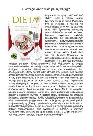 Dlaczego warto mieć pełną wersję?
                                       Czy wiesz, co łączy 1 013 000 000
                                       otyłych ludzi z całego świata?
                                       Wszyscy oni są na diecie. Problem w
                                       tym, że większość z nas nie ma
                                       wystarczająco silnej woli, by utrzymać
                                       ostry reżim żywieniowy wymagany
                                       przez dietetyków. W efekcie czego
                                       frustracja     wywołana       otyłością
                                       potęgowana jest niezaspokojonym
                                       łaknieniem… Pod tym względem dieta
                                       proteinowa autorstwa doktora Pierre’a
                                       Dukana jest zupełnie wyjątkowa – w
                                       trakcie jej stosowania człowiek traci
                                       wagę… jedząc. Wtedy, kiedy chce
                                       oraz tyle, ile chce. Oczywiście, by
                                       odnieść sukces, należy wiedzieć, jak ją
                                       stosować – i tu z pomocą przychodzi
niniejszy poradnik. „Dieta proteinowa” Poli Majkowskiej to bogate
kompendium wiedzy, zestawiające najważniejsze informacje ze wszystkich
dostępnych na rynku publikacji na ten temat, wraz z doświadczeniem
dziesiątek ludzi, którzy poznali odchudzającą moc protein. Bez tracenia
czasu i pieniędzy dowiesz się z niej, jak skutecznie przejść przez wszystkie
4 fazy diety proteinowej, a w tym: jak formować cele oraz manifest, jak
tworzyć plany jedzenia, jak konstruować posiłki, poznasz zapomnianą
sztukę efektywnych zakupów, poznasz techniki unikania pokus, poznasz
proste i skuteczne katalizatory odchudzania, odkryjesz, w jaki sposób
dorównać wizerunkowi siebie, jaki masz w głowie. Ale to nie wszystko!
Bogato opisane założenia teoretyczne diety proteinowej wzbogacone
zostały o specjalny BONUS w postaci zbioru przepisów na smaczne
śniadania, białkowe obiady i lekkie kolacje! Dzięki temu w zaledwie kilka
minut samodzielnie przygotujesz obiad, kolację czy pyszne przekąski do
podjadania między głównymi posiłkami – zgadza się! – w tej diecie można,
a nawet trzeba podjadać! Teraz nie musisz już dłużej wybierać pomiędzy
dobrym samopoczuciem, jakie gwarantuje Ci jedzenie, a świetnym
wyglądem, który utoruje Ci drogę do lepszego życia! Z „Diety proteinowej”
Poli Majkowskiej nauczysz się, jak mieć jedno i drugie!
 