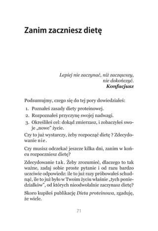 Zanim zaczniesz dietę




                 Lepiej nie zaczynać, niż zacząwszy,
                                      nie dokończyć.
                                        Konfucjusz


Podsumujmy, czego się do tej pory dowiedziałeś:
1. Poznałeś zasady diety proteinowej.
2. Rozpoznałeś przyczynę swojej nadwagi.
3. Określiłeś cel: dokąd zmierzasz, i zobaczyłeś swo-
   je „nowe” życie.
Czy to już wystarczy, żeby rozpocząć dietę ? Zdecydo-
wanie nie.
Czy musisz odczekać jeszcze kilka dni, zanim w koń-
cu rozpoczniesz dietę?
Zdecydowanie tak. Żeby zrozumieć, dlaczego to tak
ważne, zadaj sobie proste pytanie i od razu bardzo
uczciwie odpowiedz: ile to już razy próbowałeś schud-
nąć, ile to już było w Twoim życiu właśnie „tych ponie-
działków”, od których nieodwołalnie zaczynasz dietę?
Skoro kupiłeś publikację Dieta proteinowa, zgaduję,
że wiele.

                          71
 