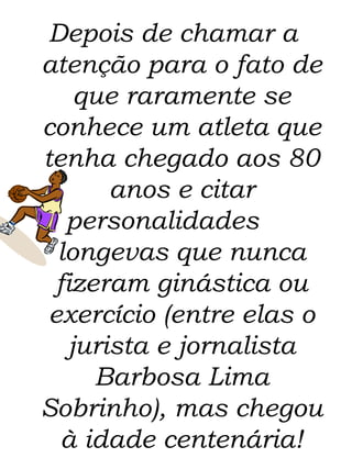 Depois de chamar a atenção para o fato de que raramente se conhece um atleta que tenha chegado aos 80 anos e citar personalidades  longevas que nunca fizeram ginástica ou exercício (entre elas o jurista e jornalista Barbosa Lima Sobrinho), mas chegou à idade centenária! 