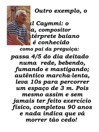 Outro exemplo, o   Dorival Caymmi: o  letrista,  compositor   e intérprete baiano  que é conhecido  como pai da  preguiça:   passa 4/5 do dia deitado numa  rede, bebendo, fumando e mastigando; autêntico marcha-lenta, leva 10s para percorrer um espaço de 3 m. Pois mesmo assim e sem jamais ter feito exercício físico, completou 90 anos e nada indica que vá morrer tão cedo!                   