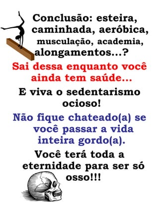 Conclusão: esteira,  caminhada, aeróbica,  musculação,   academia,  alongamentos...?  Sai dessa enquanto você ainda tem saúde...   E viva o sedentarismo ocioso!  Não fique chateado(a) se você passar a vida inteira gordo(a).   Você terá toda a eternidade para ser só osso!!! 