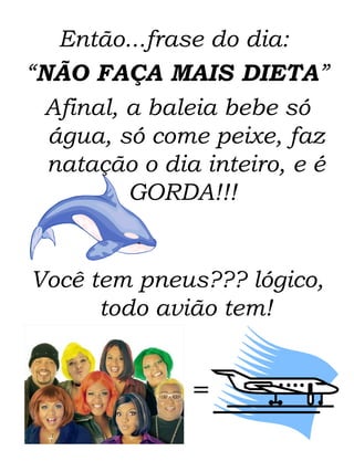 Então...frase do dia:  “ NÃO FAÇA MAIS DIETA ”  Afinal, a baleia bebe só água, só come peixe, faz natação o dia inteiro, e é GORDA!!!  Você tem pneus??? lógico, todo avião tem! = 