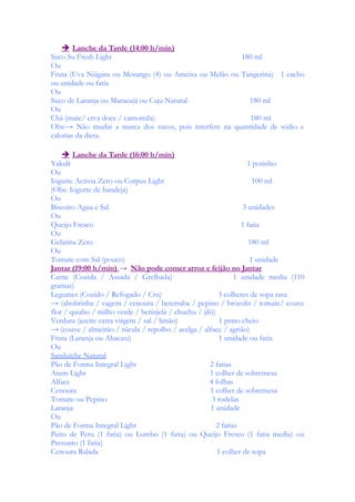  Lanche da Tarde (14:00 h/min)
Suco Su Fresh Light 180 ml
Ou
Fruta (Uva Niágara ou Morango (4) ou Ameixa ou Melão ou Tangerina) 1 cacho
ou unidade ou fatia
Ou
Suco de Laranja ou Maracujá ou Caju Natural 180 ml
Ou
Chá (mate/ erva doce / camomila) 180 ml
Obs:→ Não mudar a marca dos sucos, pois interfere na quantidade de sódio e
calorias da dieta.
 Lanche da Tarde (16:00 h/min)
Yakult 1 potinho
Ou
Iogurte Activia Zero ou Corpus Light 100 ml
(Obs: Iogurte de bandeja)
Ou
Biscoito Agua e Sal 3 unidades
Ou
Queijo Fresco 1 fatia
Ou
Gelatina Zero 180 ml
Ou
Tomate com Sal (pouco) 1 unidade
Jantar (19:00 h/min) → Não pode comer arroz e feijão no Jantar
Carne (Cozida / Assada / Grelhada) 1 unidade media (110
gramas)
Legumes (Cozido / Refogado / Cru) 3 colheres de sopa rasa
→ (abobrinha / vagem / cenoura / beterraba / pepino / brócolis / tomate/ couve
flor / quiabo / milho verde / berinjela / chuchu / jiló)
Verdura (azeite extra virgem / sal / limão) 1 prato cheio
→ (couve / almeirão / rúcula / repolho / acelga / alface / agrião)
Fruta (Laranja ou Abacaxi) 1 unidade ou fatia
Ou
Sanduíche Natural
Pão de Forma Integral Light 2 fatias
Atum Light 1 colher de sobremesa
Alface 4 folhas
Cenoura 1 colher de sobremesa
Tomate ou Pepino 3 rodelas
Laranja 1 unidade
Ou
Pão de Forma Integral Light 2 fatias
Peito de Peru (1 fatia) ou Lombo (1 fatia) ou Queijo Fresco (1 fatia media) ou
Presunto (1 fatia)
Cenoura Ralada 1 colher de sopa
 