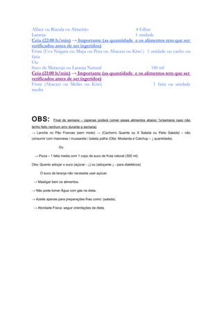 Alface ou Rúcula ou Almeirão 4 folhas
Laranja 1 unidade
Ceia (22:00 h/min) → Importante (as quantidade e os alimentos tem que ser
verificados antes de ser ingeridos)
Fruta (Uva Niágara ou Maça ou Pera ou Abacaxi ou Kiwi ) 1 unidade ou cacho ou
fatia
Ou
Suco de Maracujá ou Laranja Natural 180 ml
Ceia (21:00 h/min) → Importante (as quantidade e os alimentos tem que ser
verificados antes de ser ingeridos)
Fruta (Abacaxi ou Melão ou Kiwi) 1 fatia ou unidade
media
OBS: Final de semana – (apenas poderá comer esses alimentos abaixo 1x/semana caso não
tenho feito nenhum erro durante a semana)
→ Lanche no Pão Frances (sem miolo) → (Cachorro Quente ou X Salada ou Peito Salada) – não
consumir com maionese / mussarela / batata palha (Obs: Mostarda e Catchup – ↓ quantidade).
Ou
→ Pizza – 1 fatia media com 1 copo de suco de fruta natural (300 ml).
Obs: Quanto adoçar o suco (açúcar - ↓) ou (adoçante ↓ - para diabéticos)
O suco de laranja não necessita usar açúcar.
→ Mastigar bem os alimentos.
→ Não pode tomar Água com gás na dieta.
→ Azeite apenas para preparações frias como: (salada).
→ Atividade Física: seguir orientações da dieta.
 